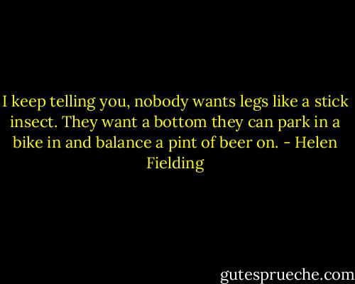 I keep telling you, nobody wants legs like a stick insect. They want a bottom they can park in a bike in and balance a pint of beer on. - Helen Fielding
