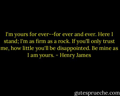 I'm yours for ever--for ever and ever. Here I stand; I'm as firm as a rock. If you'll only trust me, how little you'll be disappointed. Be mine as I am yours. - Henry James