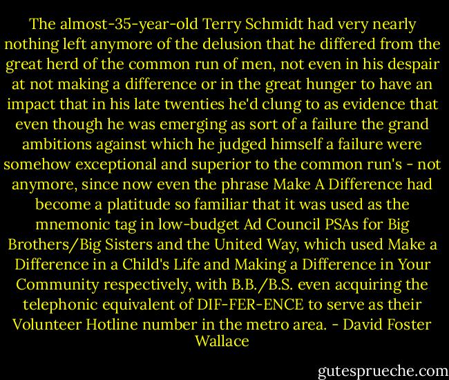 The almost-35-year-old Terry Schmidt had very nearly nothing left anymore of the delusion that he differed from the great herd of the common run of men, not even in his despair at not making a difference or in the great hunger to have an impact that in his late twenties he'd clung to as evidence that even though he was emerging as sort of a failure the grand ambitions against which he judged himself a failure were somehow exceptional and superior to the common run's - not anymore, since now even the phrase Make A Difference had become a platitude so familiar that it was used as the mnemonic tag in low-budget Ad Council PSAs for Big Brothers/Big Sisters and the United Way, which used Make a Difference in a Child's Life and Making a Difference in Your Community respectively, with B.B./B.S. even acquiring the telephonic equivalent of DIF-FER-ENCE to serve as their Volunteer Hotline number in the metro area. - David Foster Wallace