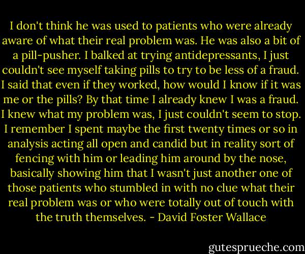 I don't think he was used to patients who were already aware of what their real problem was. He was also a bit of a pill-pusher. I balked at trying antidepressants, I just couldn't see myself taking pills to try to be less of a fraud. I said that even if they worked, how would I know if it was me or the pills? By that time I already knew I was a fraud. I knew what my problem was, I just couldn't seem to stop. I remember I spent maybe the first twenty times or so in analysis acting all open and candid but in reality sort of fencing with him or leading him around by the nose, basically showing him that I wasn't just another one of those patients who stumbled in with no clue what their real problem was or who were totally out of touch with the truth themselves. - David Foster Wallace