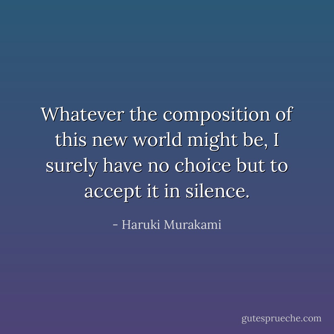 Whatever the composition of this new world might be, I surely have no choice but to accept it in silence. - Haruki Murakami