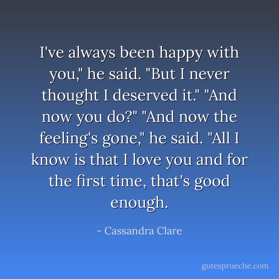 I've always been happy with you," he said. "But I never thought I deserved it."<br />"And now you do?"<br />"And now the feeling's gone," he said. "All I know is that I love you and for the first time, that's good enough. - Cassandra Clare