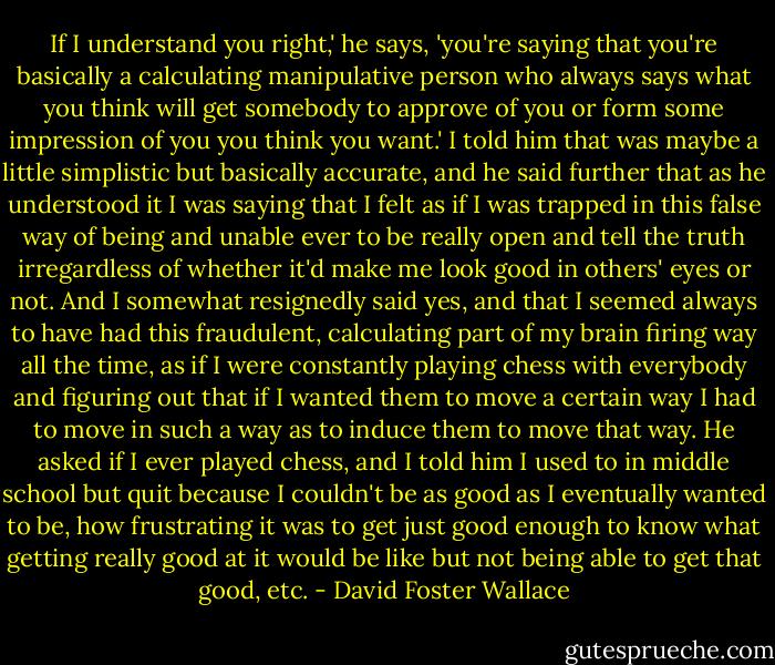 If I understand you right,' he says, 'you're saying that you're basically a calculating manipulative person who always says what you think will get somebody to approve of you or form some impression of you you think you want.' I told him that was maybe a little simplistic but basically accurate, and he said further that as he understood it I was saying that I felt as if I was trapped in this false way of being and unable ever to be really open and tell the truth irregardless of whether it'd make me look good in others' eyes or not. And I somewhat resignedly said yes, and that I seemed always to have had this fraudulent, calculating part of my brain firing way all the time, as if I were constantly playing chess with everybody and figuring out that if I wanted them to move a certain way I had to move in such a way as to induce them to move that way. He asked if I ever played chess, and I told him I used to in middle school but quit because I couldn't be as good as I eventually wanted to be, how frustrating it was to get just good enough to know what getting really good at it would be like but not being able to get that good, etc. - David Foster Wallace