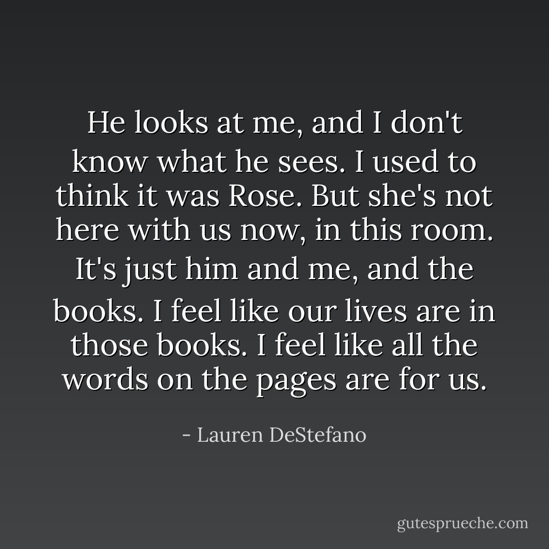 He looks at me, and I don't know what he sees. I used to think it was Rose. But she's not here with us now, in this room. It's just him and me, and the books. I feel like our lives are in those books. I feel like all the words on the pages are for us. - Lauren DeStefano