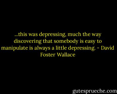 ...this was depressing, much the way discovering that somebody is easy to manipulate is always a little depressing. - David Foster Wallace