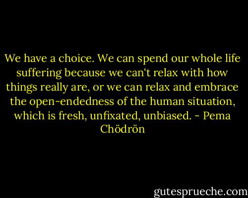 We have a choice. We can spend our whole life suffering because we can't relax with how things really are, or we can relax and embrace the open-endedness of the human situation, which is fresh, unfixated, unbiased. - Pema Chödrön