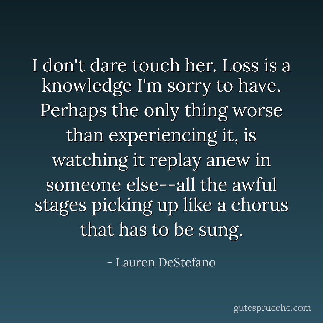 I don't dare touch her. Loss is a knowledge I'm sorry to have. Perhaps the only thing worse than experiencing it, is watching it replay anew in someone else--all the awful stages picking up like a chorus that has to be sung. - Lauren DeStefano