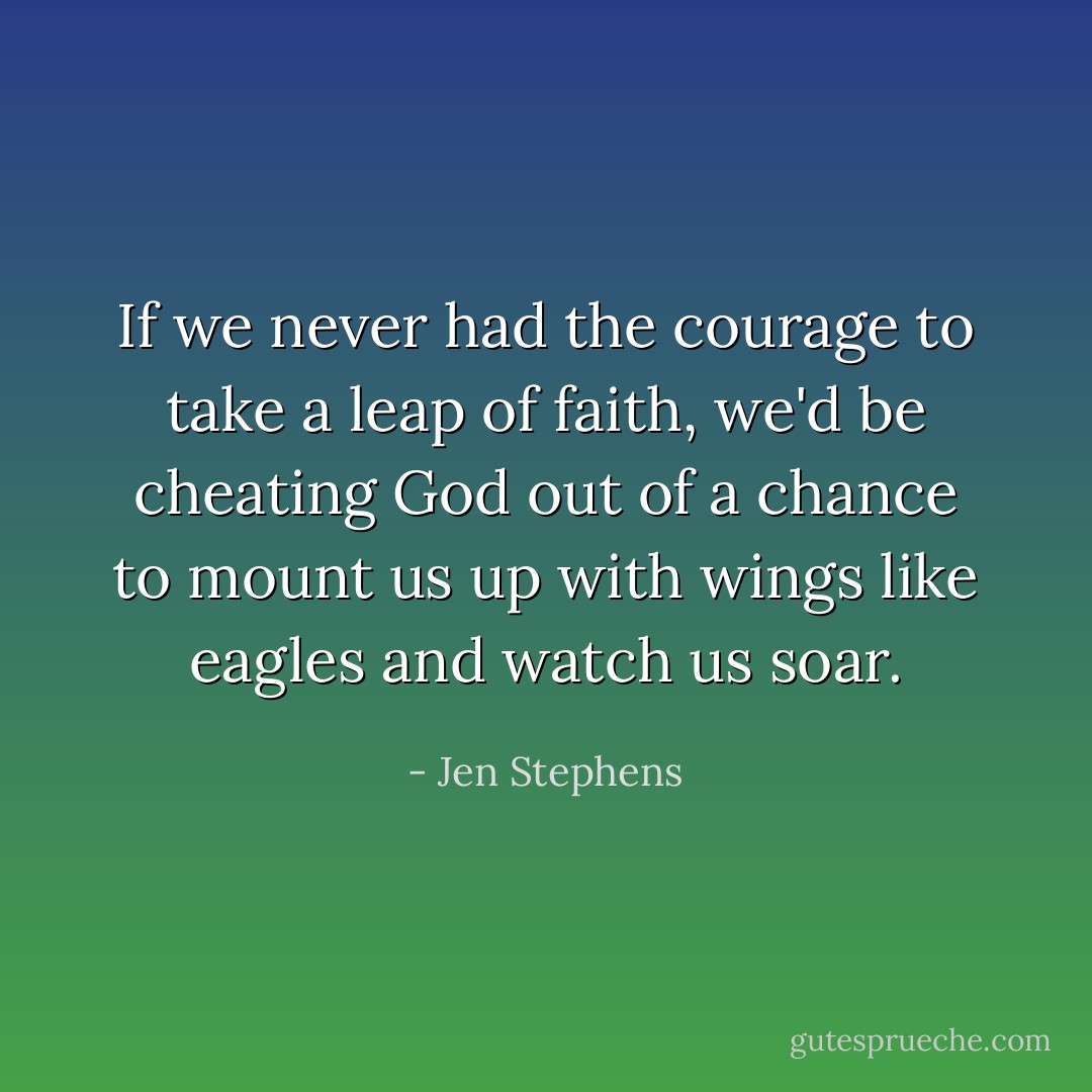 If we never had the courage to take a leap of faith, we'd be cheating God out of a chance to mount us up with wings like eagles and watch us soar. - Jen Stephens