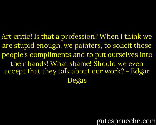 Art critic! Is that a profession? When I think we are stupid enough, we painters, to solicit those people's compliments and to put ourselves into their hands! What shame! Should we even accept that they talk about our work? - Edgar Degas