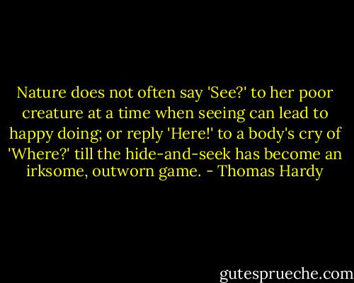 Nature does not often say 'See?' to her poor creature at a time when seeing can lead to happy doing; or reply 'Here!' to a body's cry of 'Where?' till the hide-and-seek has become an irksome, outworn game. - Thomas Hardy