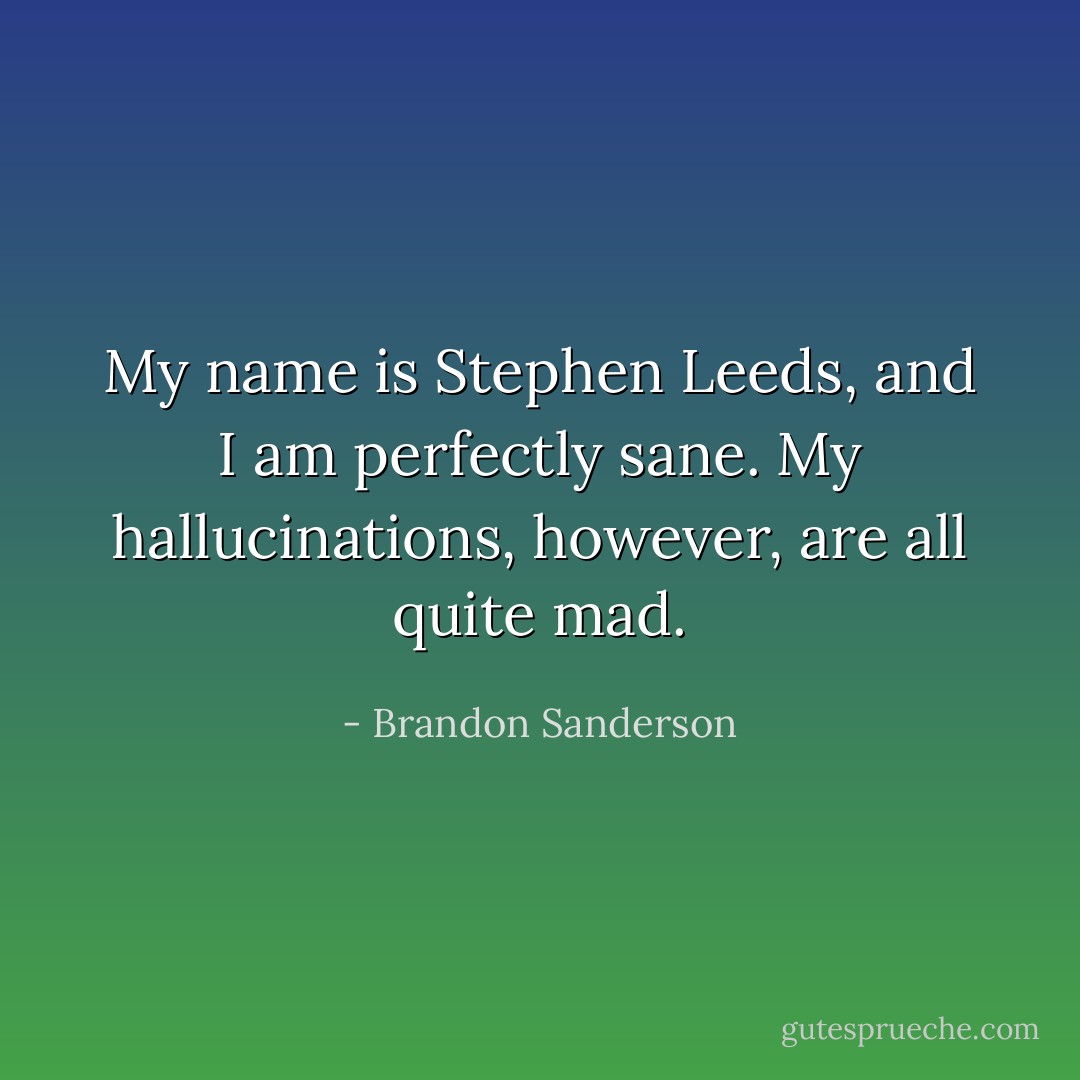 My name is Stephen Leeds, and I am perfectly sane. My hallucinations, however, are all quite mad. - Brandon Sanderson