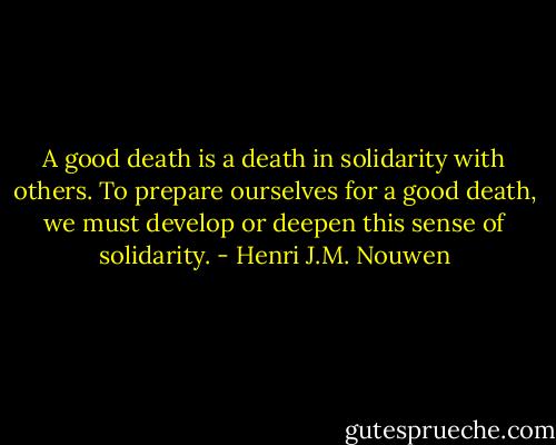 A good death is a death in solidarity with others. To prepare ourselves for a good death, we must develop or deepen this sense of solidarity. - Henri J.M. Nouwen