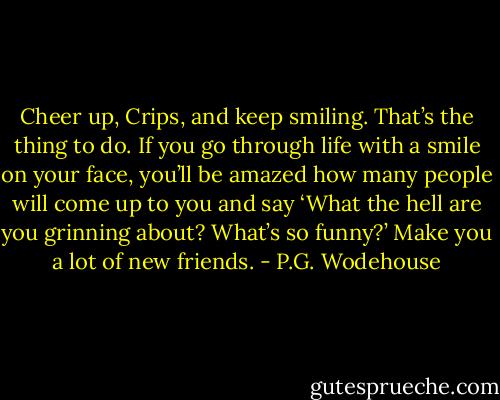 Cheer up, Crips, and keep smiling. That’s the thing to do. If you go through life with a smile on your face, you’ll be amazed how many people will come up to you and say ‘What the hell are you grinning about? What’s so funny?’ Make you a lot of new friends. - P.G. Wodehouse