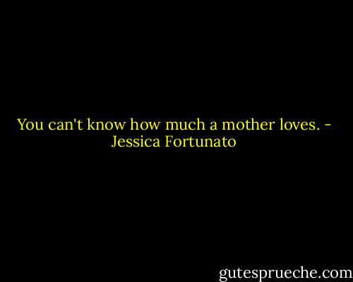 You can't know how much a mother loves. - Jessica Fortunato