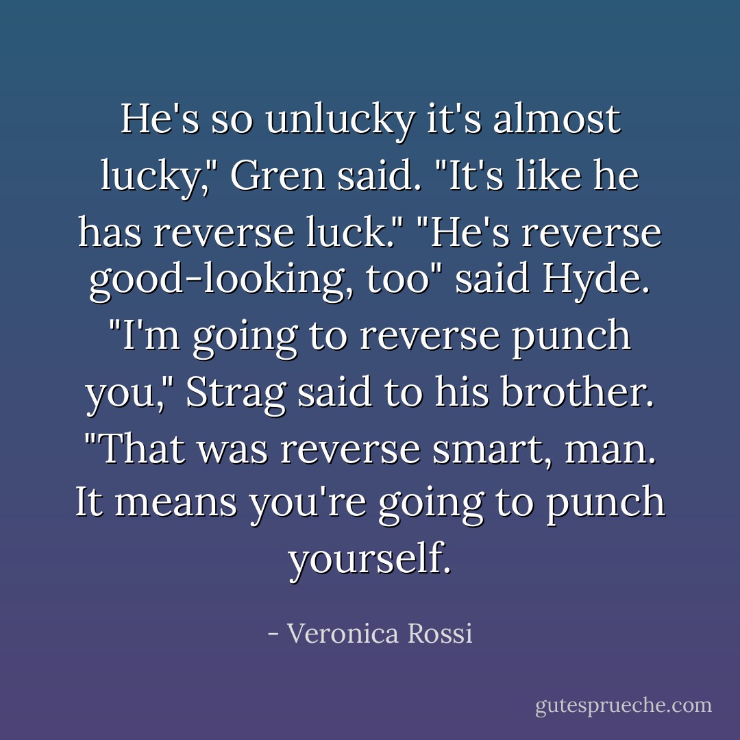 He's so unlucky it's almost lucky," Gren said. "It's like he has reverse luck."<br />"He's reverse good-looking, too" said Hyde.<br />"I'm going to reverse punch you," Strag said to his brother.<br />"That was reverse smart, man. It means you're going to punch yourself. - Veronica Rossi