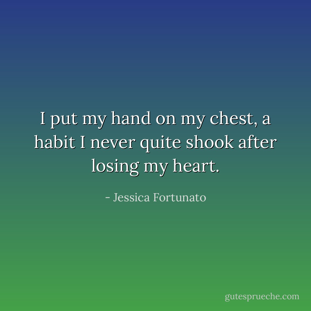 I put my hand on my chest, a habit I never quite shook after losing my heart. - Jessica Fortunato