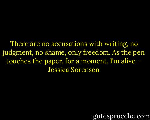 There are no accusations with writing, no judgment, no shame, only freedom. As the pen touches the paper, for a moment, I'm alive. - Jessica Sorensen