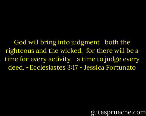 God will bring into judgment <br /> both the righteous and the wicked, <br />for there will be a time for every activity, <br /> a time to judge every deed.<br />~Ecclesiastes 3:17 - Jessica Fortunato