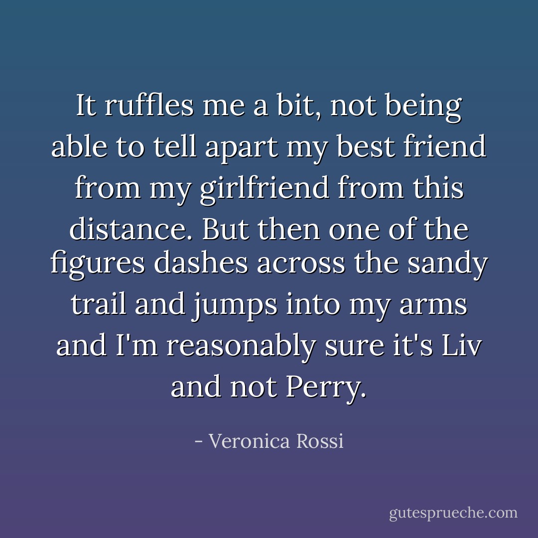 It ruffles me a bit, not being able to tell apart my best friend from my girlfriend from this distance. But then one of the figures dashes across the sandy trail and jumps into my arms and I'm reasonably sure it's Liv and not Perry. - Veronica Rossi