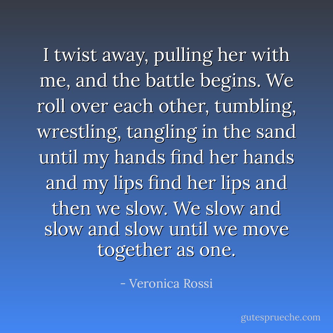 I twist away, pulling her with me, and the battle begins. We roll over each other, tumbling, wrestling, tangling in the sand until my hands find her hands and my lips find her lips and then we slow. We slow and slow and slow until we move together as one. - Veronica Rossi