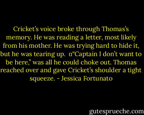 Cricket’s voice broke through Thomas’s memory. He was reading a letter, most likely from his mother. He was trying hard to hide it, but he was tearing up. <br />	“Captain I don’t want to be here,” was all he could choke out. Thomas reached over and gave Cricket’s shoulder a tight squeeze. - Jessica Fortunato
