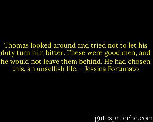 Thomas looked around and tried not to let his duty turn him bitter. These were good men, and he would not leave them behind. He had chosen this, an unselfish life. - Jessica Fortunato