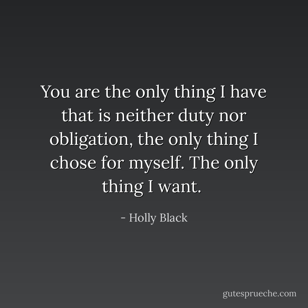 You are the only thing I have that is neither duty nor obligation, the only thing I chose for myself. The only thing I want.  - Holly Black