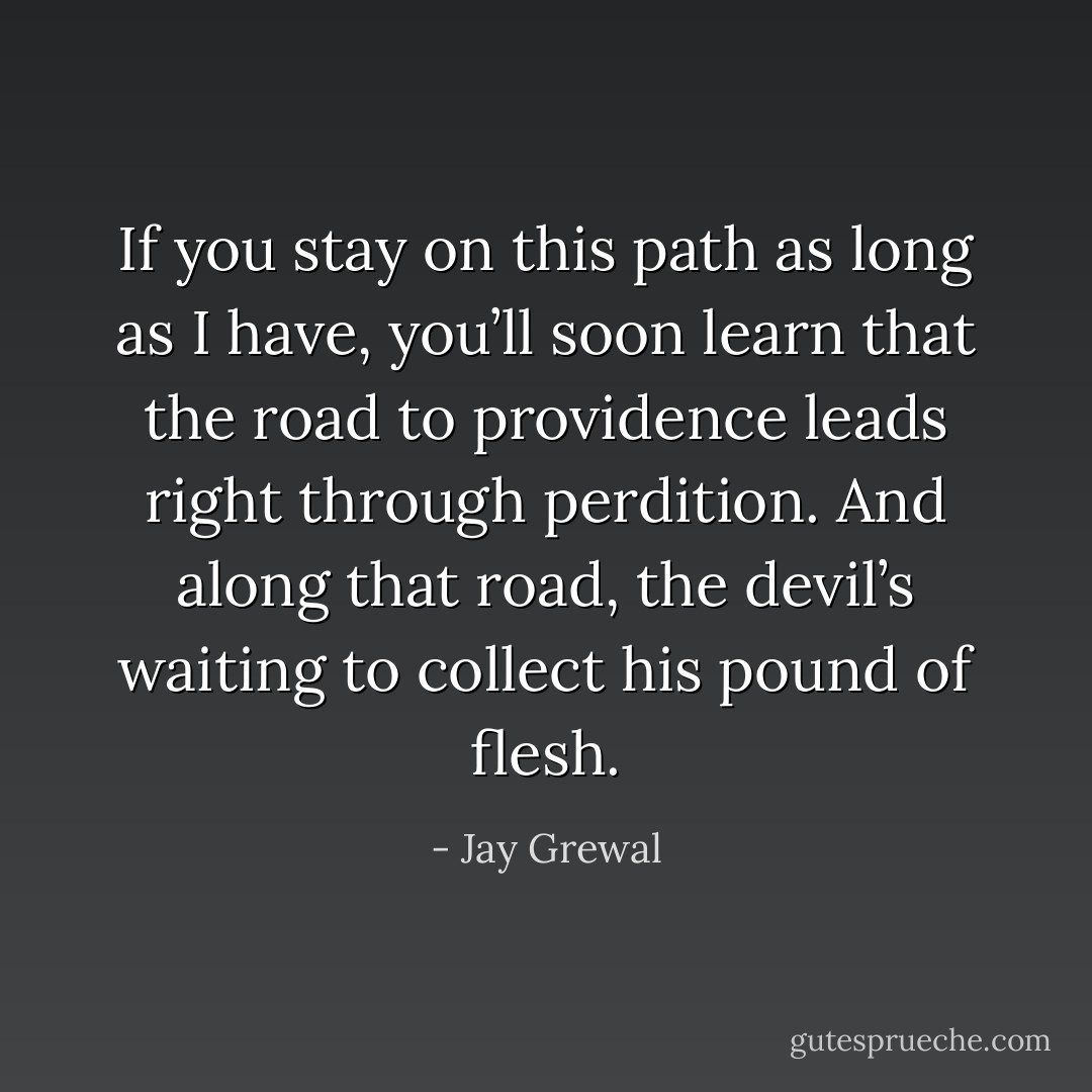 If you stay on this path as long as I have, you’ll soon learn that the road to providence leads right through perdition. And along that road, the devil’s waiting to collect his pound of flesh. - Jay Grewal