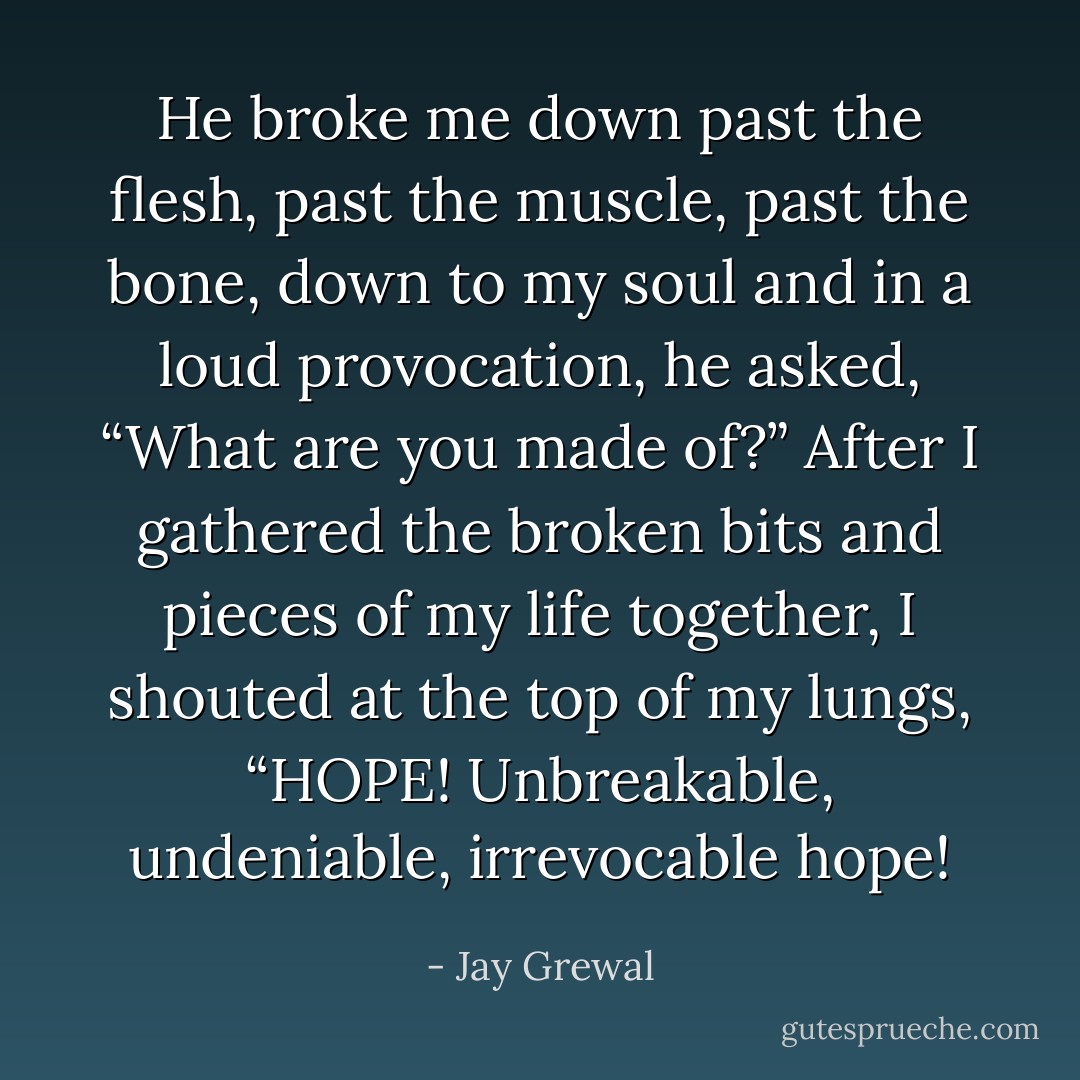 He broke me down past the flesh, past the muscle, past the bone, down to my soul and in a loud provocation, he asked, “What are you made of?”<br />After I gathered the broken bits and pieces of my life together, I shouted at the top of my lungs, “HOPE! Unbreakable, undeniable, irrevocable hope! - Jay Grewal