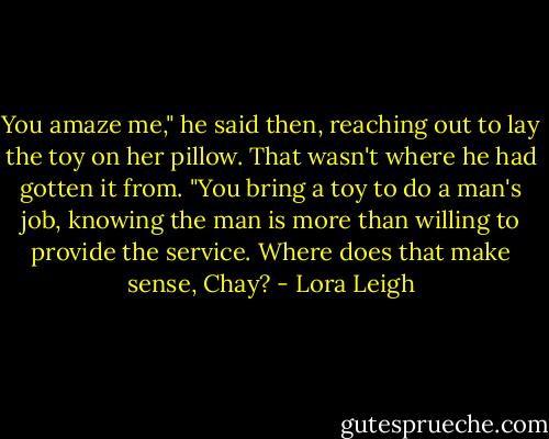 You amaze me," he said then, reaching out to lay the toy on her pillow. That wasn't where he had gotten it from. "You bring a toy to do a man's job, knowing the man is more than willing to provide the service. Where does that make sense, Chay? - Lora Leigh