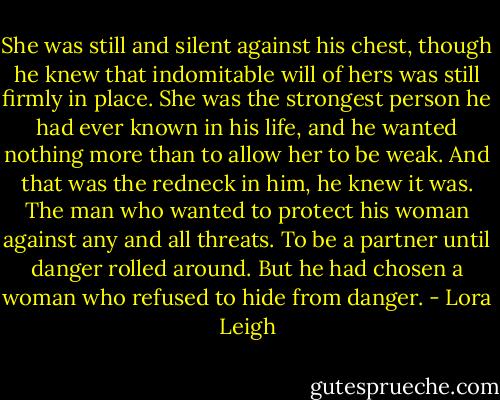 She was still and silent against his chest, though he knew that indomitable will of hers was still firmly in place. She was the strongest person he had ever known in his life, and he wanted nothing more than to allow her to be weak.<br />And that was the redneck in him, he knew it was. The man who wanted to protect his woman against any and all threats. To be a partner until danger rolled around. But he had chosen a woman who refused to hide from danger. - Lora Leigh