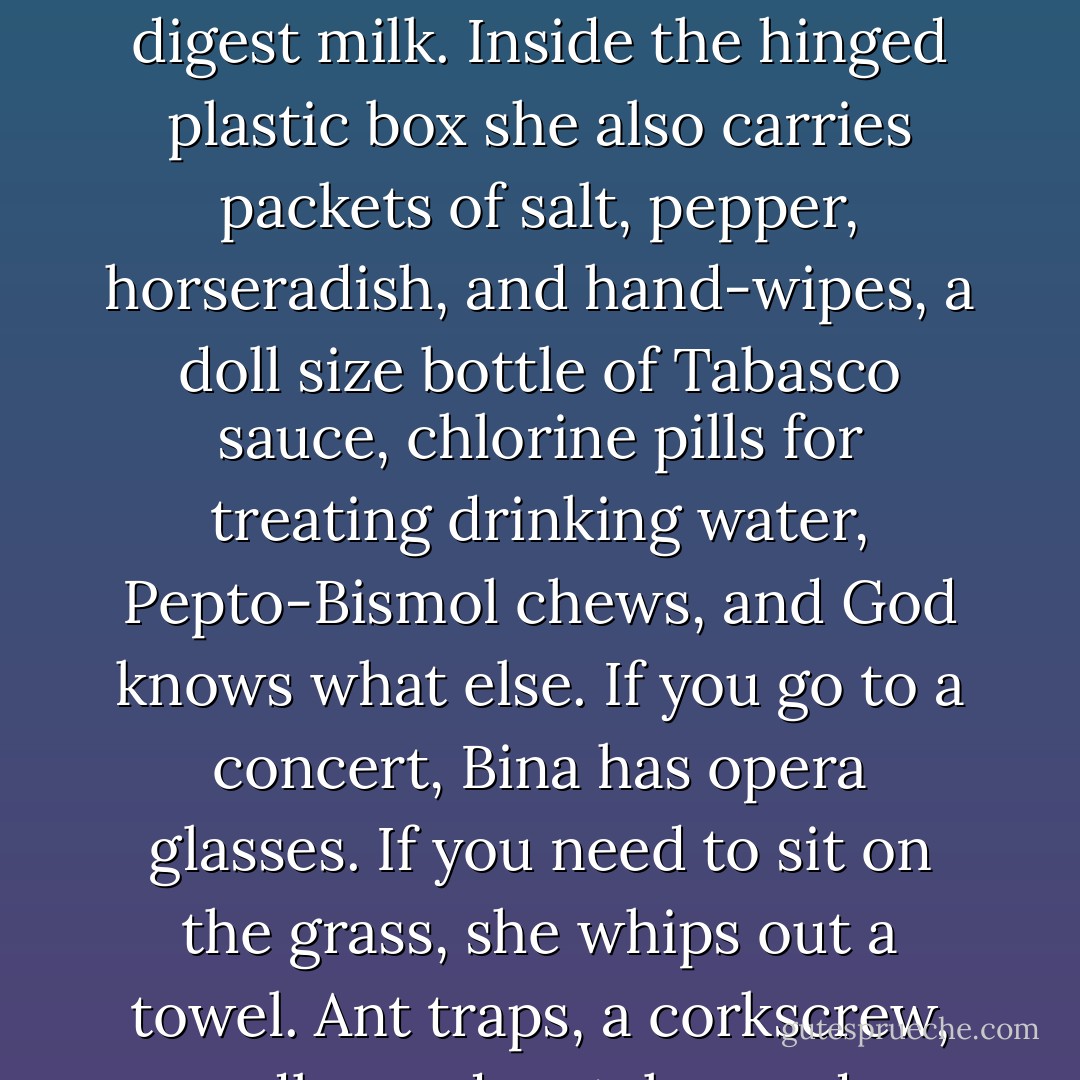 She reaches down into her bulging tote bag and pulls out a small plastic box with a hinged lid. It contains a round pill box with a threaded lid from which she tips out a vitamin pill, a fish-oil pill, and the enzyme tablet that lets her stomach digest milk. Inside the hinged plastic box she also carries packets of salt, pepper, horseradish, and hand-wipes, a doll size bottle of Tabasco sauce, chlorine pills for treating drinking water, Pepto-Bismol chews, and God knows what else. If you go to a concert, Bina has opera glasses. If you need to sit on the grass, she whips out a towel. Ant traps, a corkscrew, candles and matches, a dog muzzle, a penknife, a tiny aerosol can of freon, a magnifying glass - Landsman has seen everything come out of that overstuffed cowhide at one time or another. - Michael Chabon