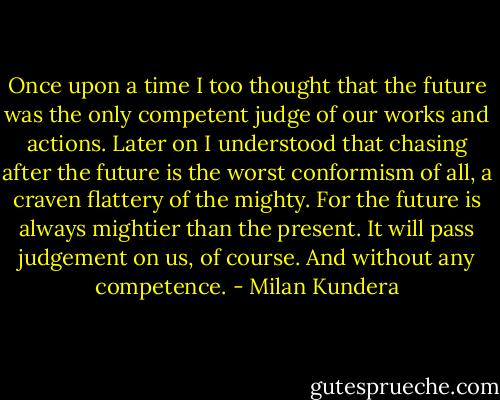 Once upon a time I too thought that the future was the only competent judge of our works and actions. Later on I understood that chasing after the future is the worst conformism of all, a craven flattery of the mighty. For the future is always mightier than the present. It will pass judgement on us, of course. And without any competence. - Milan Kundera