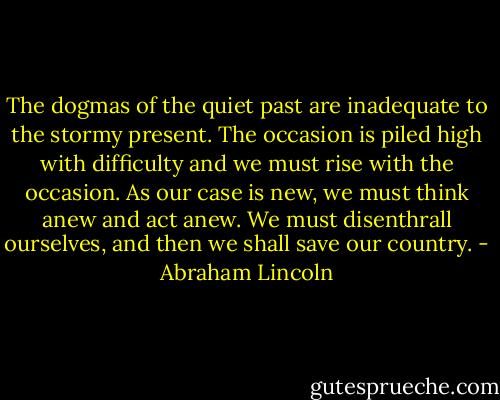 The dogmas of the quiet past are inadequate to the stormy present. The occasion is piled high with difficulty and we must rise with the occasion. As our case is new, we must think anew and act anew. We must disenthrall ourselves, and then we shall save our country. - Abraham Lincoln
