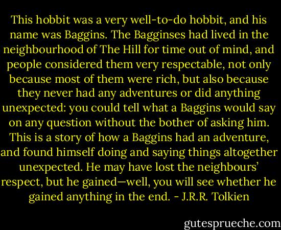 This hobbit was a very well-to-do hobbit, and his name was Baggins. The Bagginses had lived in the neighbourhood of The Hill for time out of mind, and people considered them very respectable, not only because most of them were rich, but also because they never had any adventures or did anything unexpected: you could tell what a Baggins would say on any question without the bother of asking him. This is a story of how a Baggins had an adventure, and found himself doing and saying things altogether unexpected. He may have lost the neighbours’ respect, but he gained—well, you will see whether he gained anything in the end. - J.R.R. Tolkien