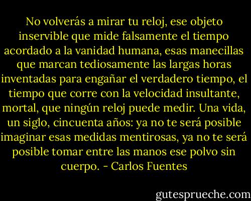 No volverás a mirar tu reloj, ese objeto inservible que mide falsamente el tiempo acordado a la vanidad humana, esas manecillas que marcan tediosamente las largas horas inventadas para engañar el verdadero tiempo, el tiempo que corre con la velocidad insultante, mortal, que ningún reloj puede medir. Una vida, un siglo, cincuenta años: ya no te será posible imaginar esas medidas mentirosas, ya no te será posible tomar entre las manos ese polvo sin cuerpo. - Carlos Fuentes