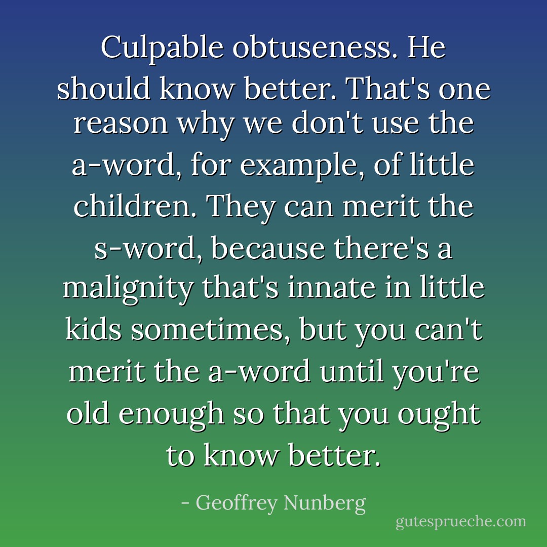 Culpable obtuseness. He should know better. That's one reason why we don't use the a-word, for example, of little children. They can merit the s-word, because there's a malignity that's innate in little kids sometimes, but you can't merit the a-word until you're old enough so that you ought to know better. - Geoffrey Nunberg