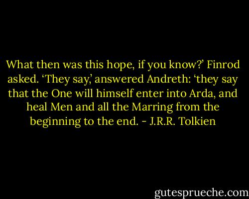 What then was this hope, if you know?’ Finrod asked.<br />‘They say,’ answered Andreth: ‘they say that the One will himself enter into Arda, and heal Men and all the Marring from the beginning to the end. - J.R.R. Tolkien