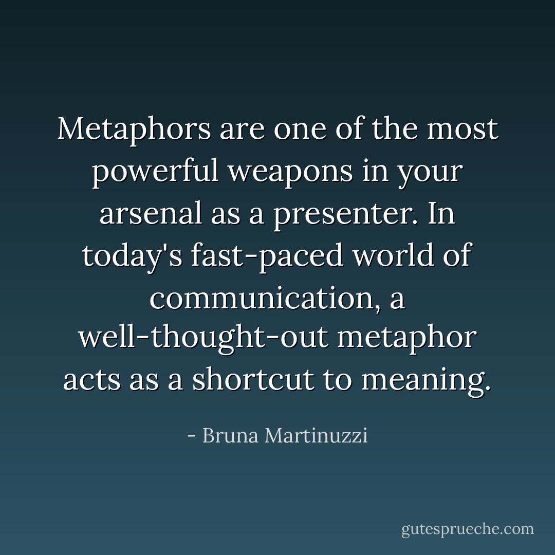 Metaphors are one of the most powerful weapons in your arsenal as a presenter. In today's fast-paced world of communication, a well-thought-out metaphor acts as a shortcut to meaning. - Bruna Martinuzzi