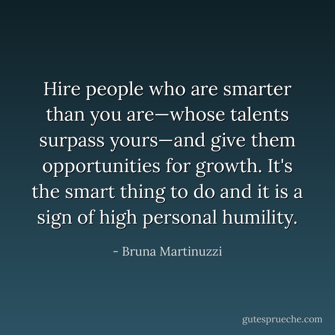 Hire people who are smarter than you are—whose talents surpass yours—and give them opportunities for growth. It's the smart thing to do and it is a sign of high personal humility. - Bruna Martinuzzi