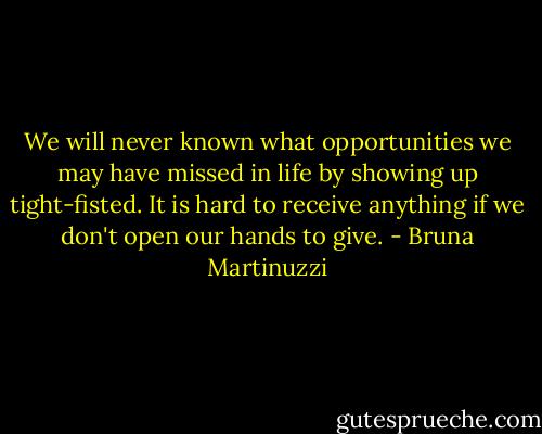 We will never known what opportunities we may have missed in life by showing up tight-fisted. It is hard to receive anything if we don't open our hands to give. - Bruna Martinuzzi