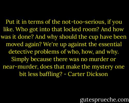 Put it in terms of the not-too-serious, if you like. Who got into that locked room? And how was it done? And why should the cup have been moved again? We're up against the essential detective problems of who, how, and why. Simply because there was no murder or near-murder, does that make the mystery one bit less baffling? - Carter Dickson