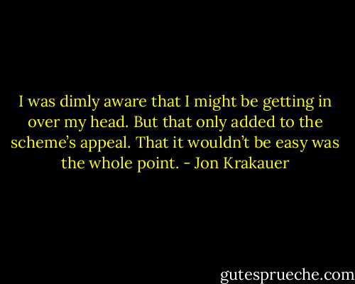 I was dimly aware that I might be getting in over my head. But that only added to the scheme’s appeal. That it wouldn’t be easy was the whole point. - Jon Krakauer