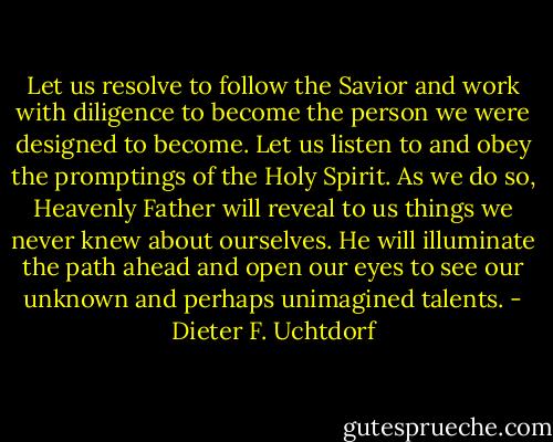 Let us resolve to follow the Savior and work with diligence to become the person we were designed to become. Let us listen to and obey the promptings of the Holy Spirit. As we do so, Heavenly Father will reveal to us things we never knew about ourselves. He will illuminate the path ahead and open our eyes to see our unknown and perhaps unimagined talents. - Dieter F. Uchtdorf