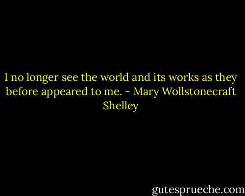 I no longer see the world and its works as they before appeared to me. - Mary Wollstonecraft Shelley