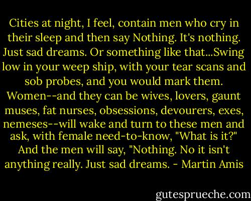 Cities at night, I feel, contain men who cry in their sleep and then say Nothing. It's nothing. Just sad dreams. Or something like that...Swing low in your weep ship, with your tear scans and sob probes, and you would mark them. Women--and they can be wives, lovers, gaunt muses, fat nurses, obsessions, devourers, exes, nemeses--will wake and turn to these men and ask, with female need-to-know, "What is it?" And the men will say, "Nothing. No it isn't anything really. Just sad dreams. - Martin Amis