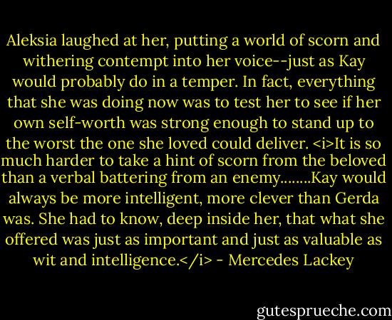 Aleksia laughed at her, putting a world of scorn and withering contempt into her voice--just as Kay would probably do in a temper. In fact, everything that she was doing now was to test her to see if her own self-worth was strong enough to stand up to the worst the one she loved could deliver. <i>It is so much harder to take a hint of scorn from the beloved than a verbal battering from an enemy........Kay would always be more intelligent, more clever than Gerda was. She had to know, deep inside her, that what she offered was just as important and just as valuable as wit and intelligence.</i> - Mercedes Lackey