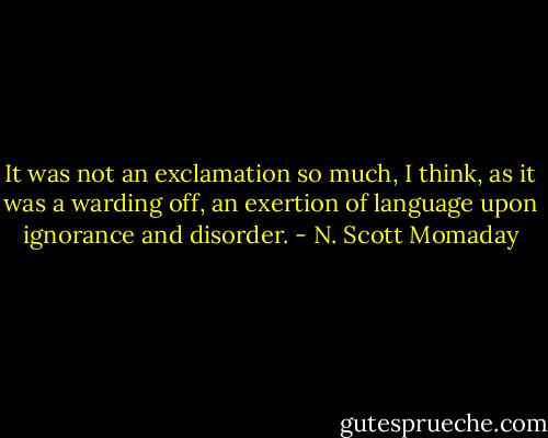 It was not an exclamation so much, I think, as it was a warding off, an exertion of language upon ignorance and disorder. - N. Scott Momaday
