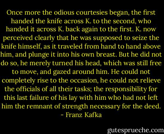Once more the odious courtesies began, the first handed the knife across K. to the second, who handed it across K. back again to the first. K. now perceived clearly that he was supposed to seize the knife himself, as it traveled from hand to hand above him, and plunge it into his own breast. But he did not do so, he merely turned his head, which was still free to move, and gazed around him. He could not completely rise to the occasion, he could not relieve the officials of all their tasks; the responsibility for this last failure of his lay with him who had not left him the remnant of strength necessary for the deed. - Franz Kafka