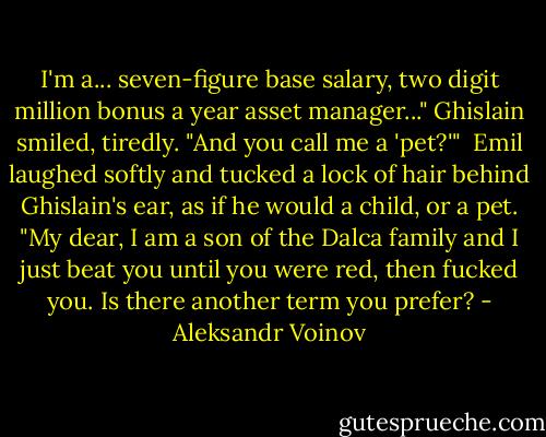 I'm a... seven-figure base salary, two digit million bonus a year asset manager..." Ghislain smiled, tiredly. "And you call me a 'pet?'"<br /><br />Emil laughed softly and tucked a lock of hair behind Ghislain's ear, as if he would a child, or a pet. "My dear, I am a son of the Dalca family and I just beat you until you were red, then fucked you. Is there another term you prefer? - Aleksandr Voinov